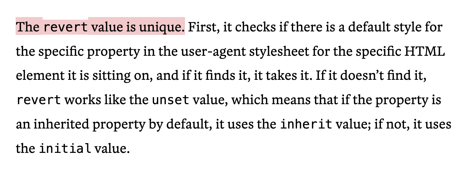 The revert value is unique. First, it checks if there is a default style for the specific property in the user-agent stylesheet for the specific HTML element it is sitting on, and if it finds it, it takes it. If it doesn’t find it, revert works like the unset value, which means that if the property is an inherited property by default, it uses the inherit value; if not, it uses the initial value.