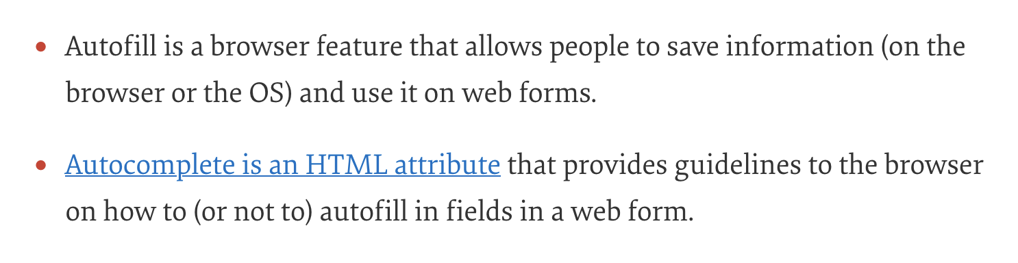 List: 1. Autofill is a browser feature that allows people to save information (on the browser or the OS) and use it on web forms. 2. Autocomplete is an HTML attribute that provides guidelines to the browser on how to (or not to) autofill in fields in a web form.