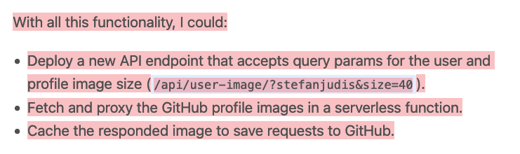 With all this functionality, I could: 1.Deploy a new API endpoint that accepts query params for the user and profile image size (/api/user-image/?stefanjudis&size=40). 2. Fetch and proxy the GitHub profile images in a serverless function. 3. Cache the responded image to save requests to GitHub.