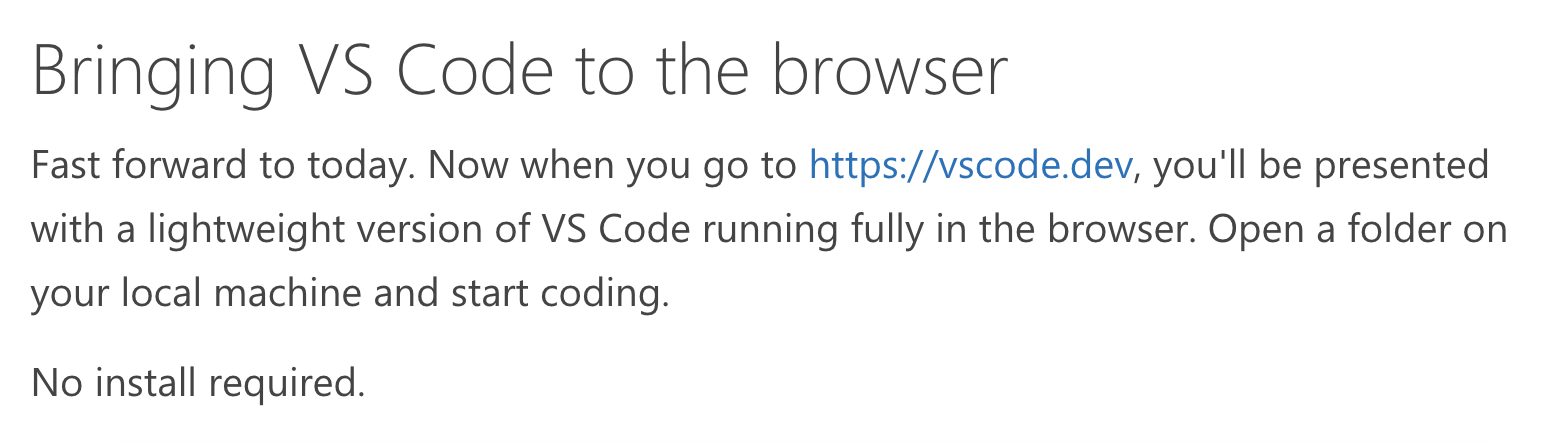 Bringing VS Code to the browser – Fast forward to today. Now when you go to https://vscode.dev, you'll be presented with a lightweight version of VS Code running fully in the browser. Open a folder on your local machine and start coding.  No install required.