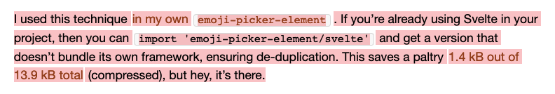 I used this technique in my own emoji-picker-element. If you’re already using Svelte in your project, then you can import 'emoji-picker-element/svelte' and get a version that doesn’t bundle its own framework, ensuring de-duplication. This saves a paltry 1.4 kB out of 13.9 kB total (compressed), but hey, it’s there.