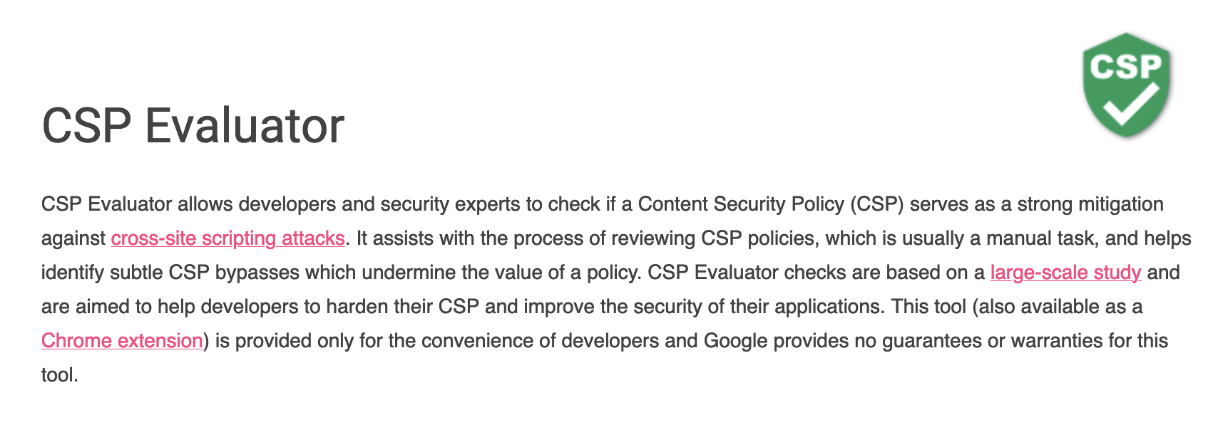 CSP Evaluator allows developers and security experts to check if a Content Security Policy (CSP) serves as a strong mitigation against cross-site scripting attacks. It assists with the process of reviewing CSP policies, which is usually a manual task, and helps identify subtle CSP bypasses which undermine the value of a policy. CSP Evaluator checks are based on a large-scale study and are aimed to help developers to harden their CSP and improve the security of their applications. This tool (also available as a Chrome extension) is provided only for the convenience of developers and Google provides no guarantees or warranties for this tool. 
