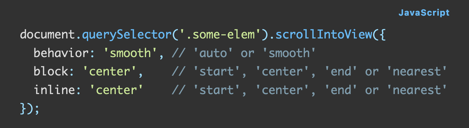 Source code: document.querySelector('.some-elem').scrollIntoView({   behavior: 'smooth', // 'auto' or 'smooth'   block: 'center',    // 'start', 'center', 'end' or 'nearest'   inline: 'center'    // 'start', 'center', 'end' or 'nearest' });