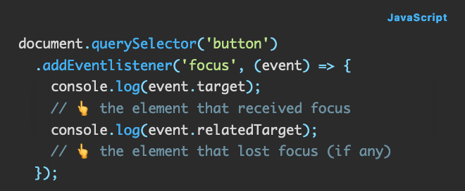 Source code: document.querySelector('button')   .addEventlistener('focus', (event) => {     console.log(event.target);             // 👆 the element that received focus     console.log(event.relatedTarget);      // 👆 the element that lost focus (if any)   });