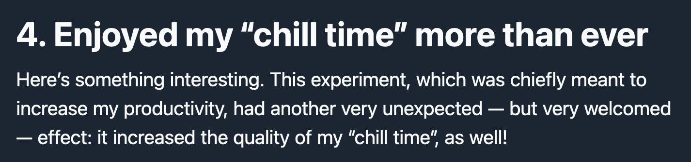 4. Enjoyed my “chill time” more than ever  Here’s something interesting. This experiment, which was chiefly meant to increase my productivity, had another very unexpected — but very welcomed — effect: it increased the quality of my “chill time”, as well!