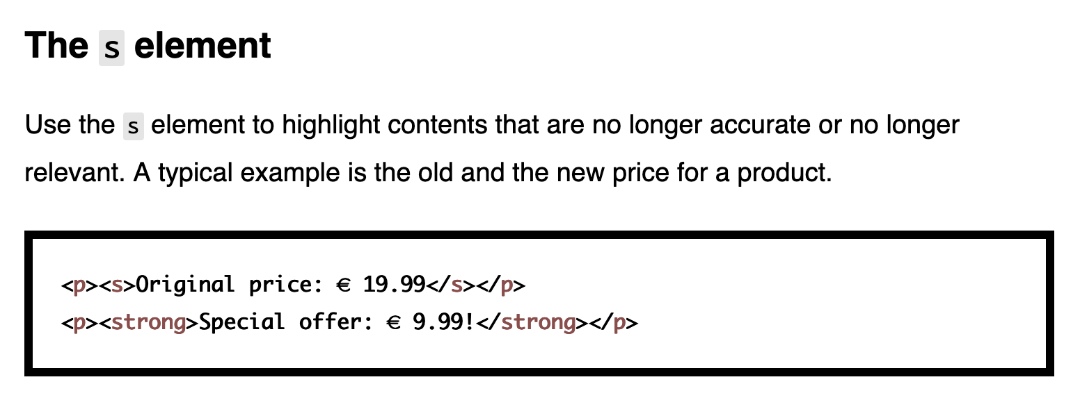 The s element – Use the s element to highlight contents that are no longer accurate or no longer relevant. A typical example is the old and the new price for a product.