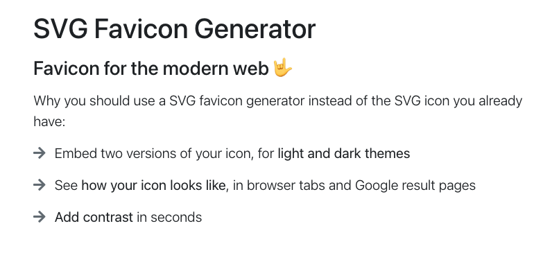 SVG Favicon Generator Favicon for the modern web 🤟  Why you should use a SVG favicon generator instead of the SVG icon you already have: Embed two versions of your icon, for light and dark themes; See how your icon looks like, in browser tabs and Google result pages; Add contrast in seconds