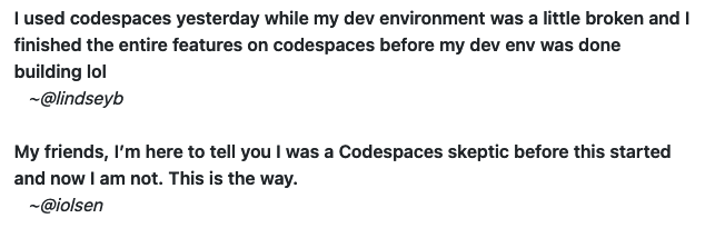 Two quotes about code spaces: 1. I used codespaces yesterday while my dev environment was a little broken and I finished the entire features on codespaces before my dev env was done building lol. 2.  My friends, I’m here to tell you I was a Codespaces skeptic before this started and now I am not. This is the way.