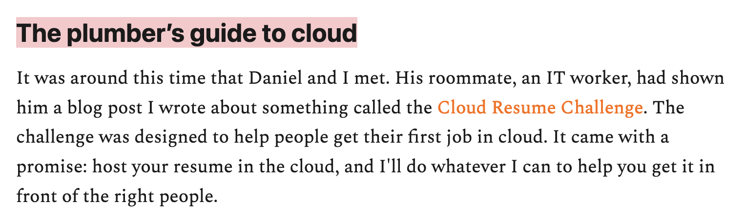 The plumber’s guide to cloud – It was around this time that Daniel and I met. His roommate, an IT worker, had shown him a blog post I wrote about something called the Cloud Resume Challenge. The challenge was designed to help people get their first job in cloud. It came with a promise: host your resume in the cloud, and I'll do whatever I can to help you get it in front of the right people. 