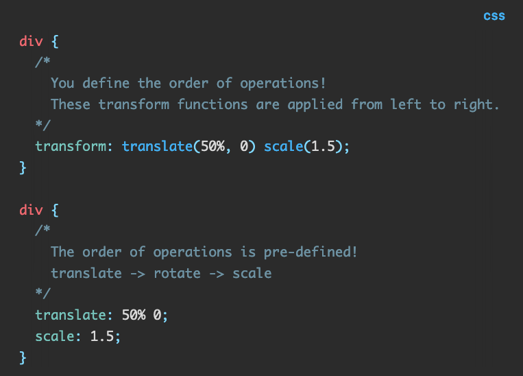 Source code: div {   /*      You define the order of operations!     These transform functions are applied from left to right.   */   transform: translate(50%, 0) scale(1.5); }  div {   /*      The order of operations is pre-defined!     translate -> rotate -> scale   */   translate: 50% 0;   scale: 1.5; }