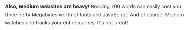 Also, Medium websites are heavy! Reading 700 words can easily cost you three hefty Megabytes worth of fonts and JavaScript. And of course, Medium watches and tracks your entire journey. It's not great!
