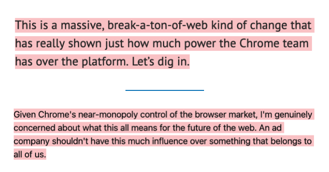 Two paragraphs: 1. This is a massive, break-a-ton-of-web kind of change that has really shown just how much power the Chrome team has over the platform. Let’s dig in.  2. Given Chrome's near-monopoly control of the browser market, I'm genuinely concerned about what this all means for the future of the web. An ad company shouldn't have this much influence over something that belongs to all of us.