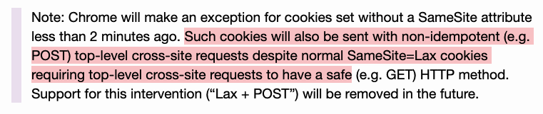 Note: Chrome will make an exception for cookies set without a SameSite attribute less than 2 minutes ago. Such cookies will also be sent with non-idempotent (e.g. POST) top-level cross-site requests despite normal SameSite=Lax cookies requiring top-level cross-site requests to have a safe (e.g. GET) HTTP method. Support for this intervention (“Lax + POST”) will be removed in the future.