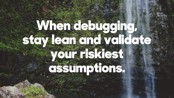 When debugging, stay lean and validate your riskiest assumptions.​